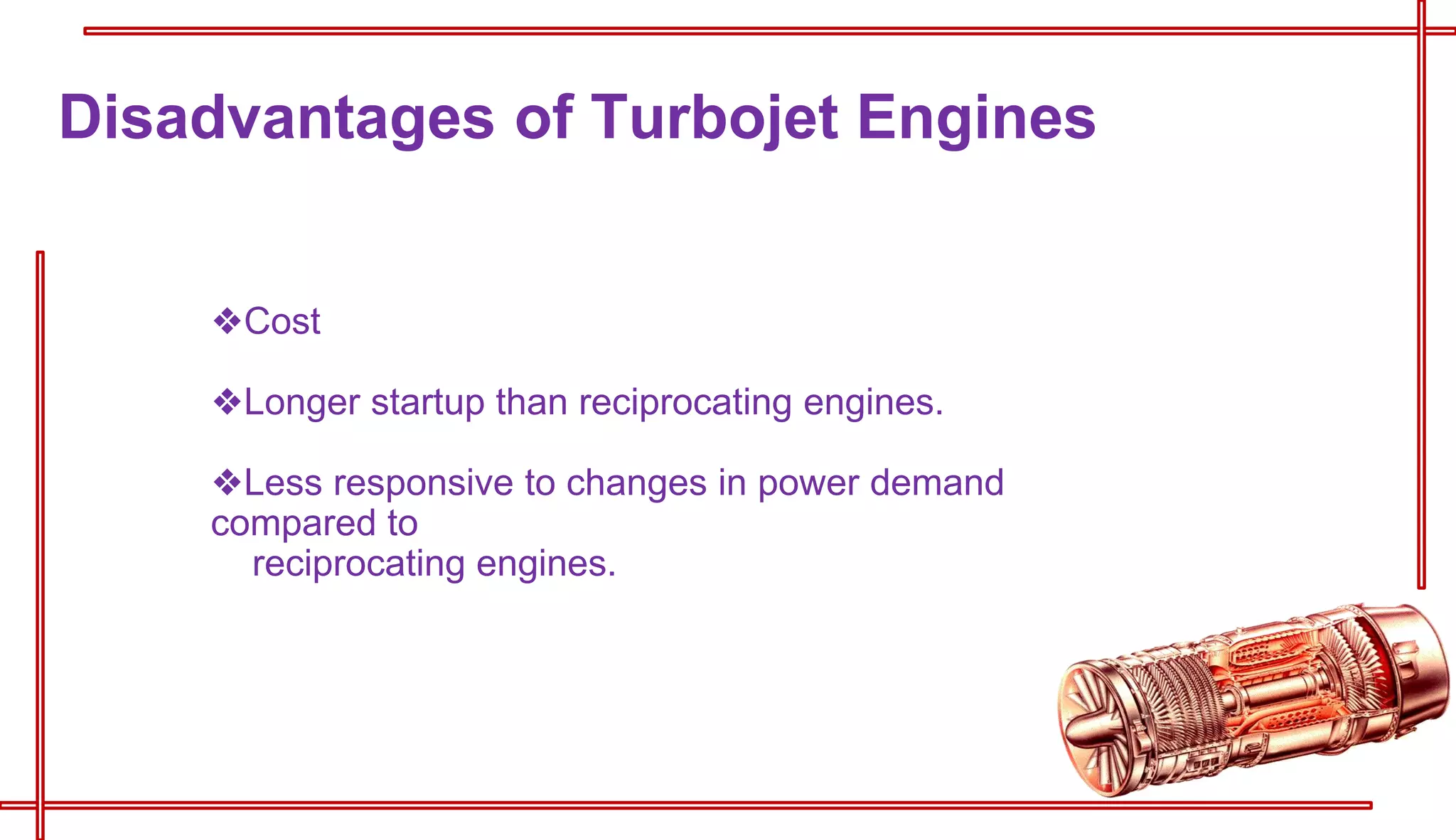 ❖Cost
❖Longer startup than reciprocating engines.
❖Less responsive to changes in power demand
compared to
reciprocating engines.
Disadvantages of Turbojet Engines