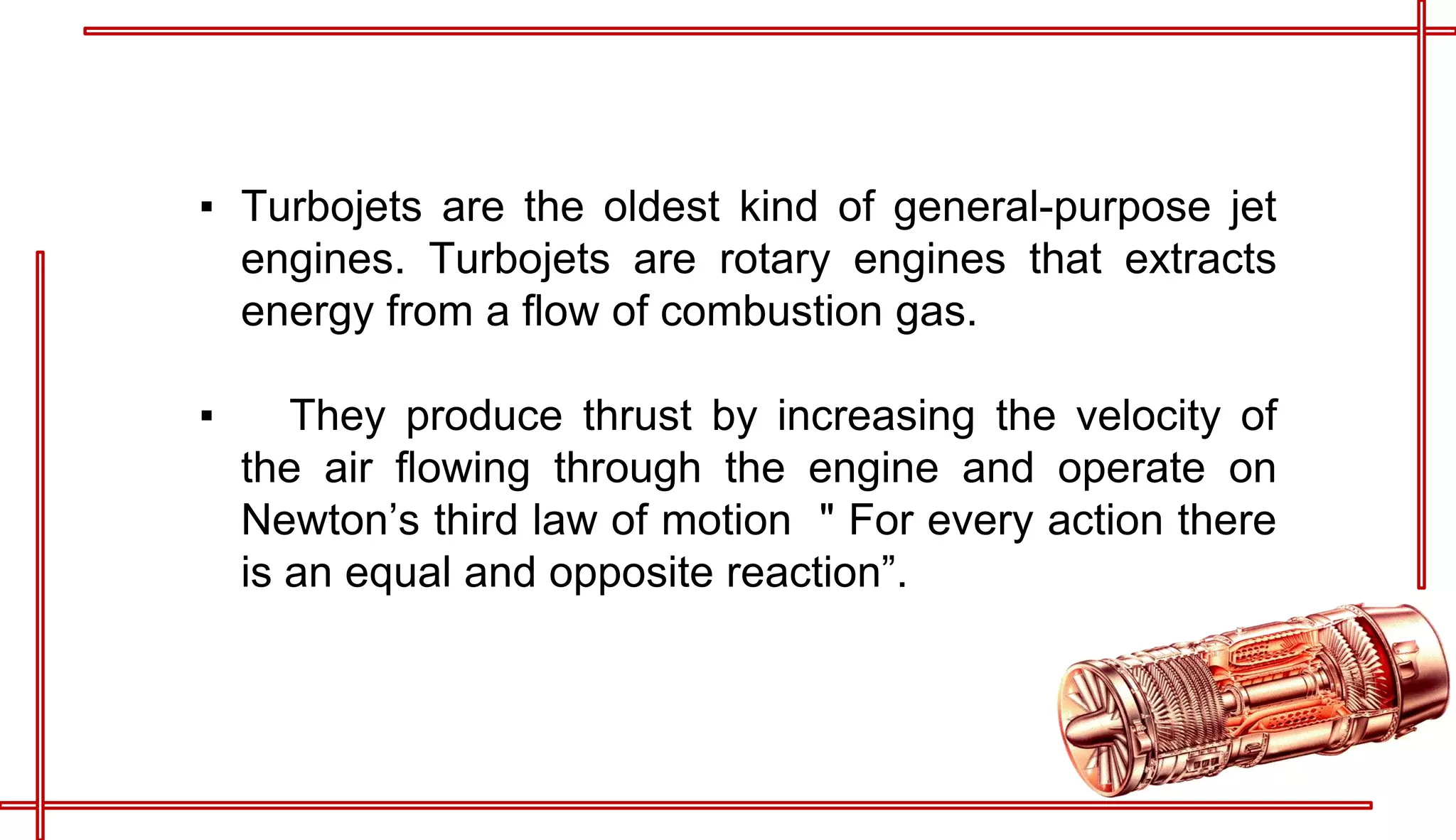 ▪ Turbojets are the oldest kind of general-purpose jet
engines. Turbojets are rotary engines that extracts
energy from a flow of combustion gas.
▪ They produce thrust by increasing the velocity of
the air flowing through the engine and operate on
Newton’s third law of motion " For every action there
is an equal and opposite reaction”.