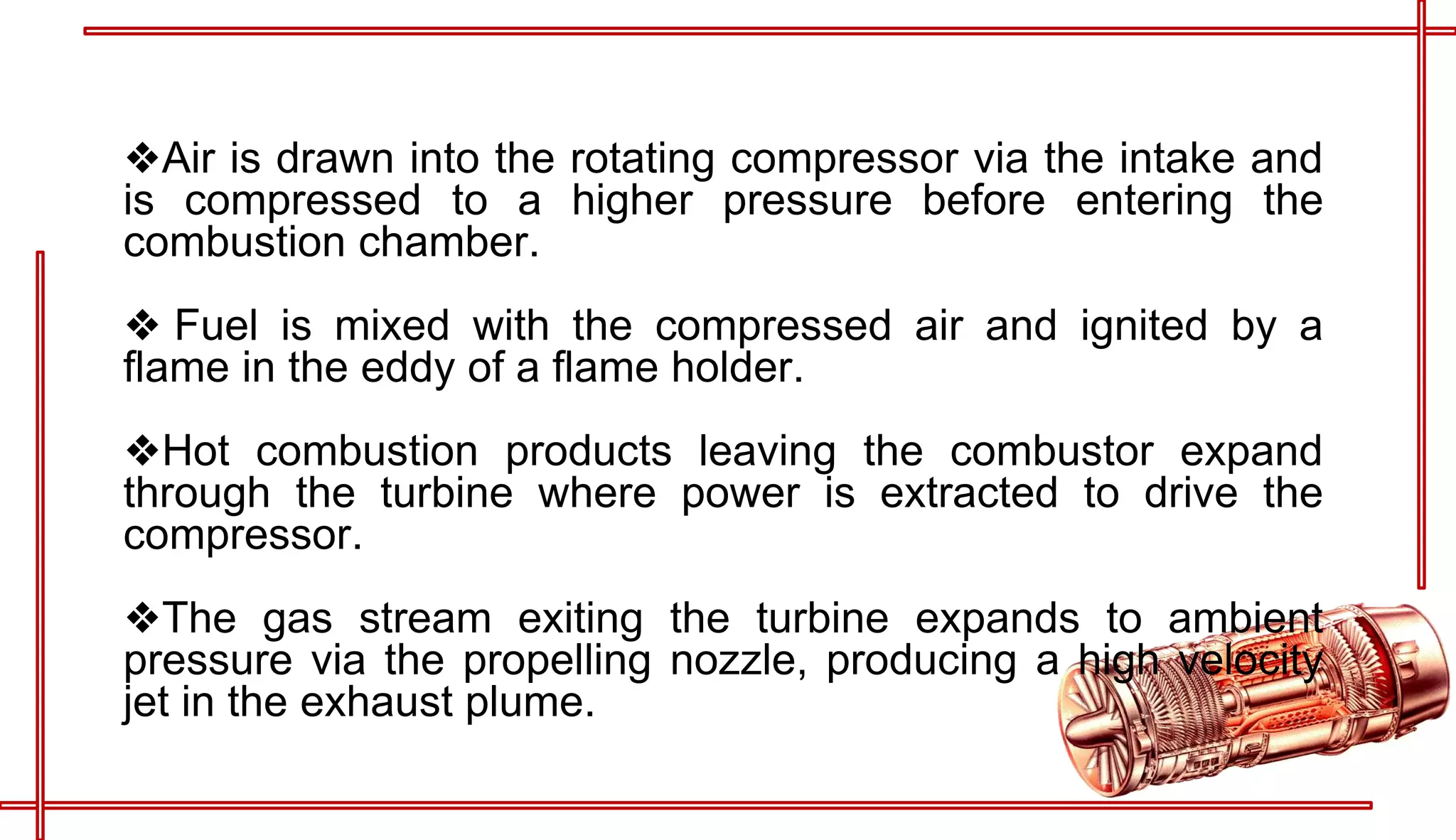 ❖Air is drawn into the rotating compressor via the intake and
is compressed to a higher pressure before entering the
combustion chamber.
❖ Fuel is mixed with the compressed air and ignited by a
flame in the eddy of a flame holder.
❖Hot combustion products leaving the combustor expand
through the turbine where power is extracted to drive the
compressor.
❖The gas stream exiting the turbine expands to ambient
pressure via the propelling nozzle, producing a high velocity
jet in the exhaust plume.