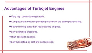 ❖Very high power-to-weight ratio.
❖Compact than most reciprocating engines of the same power rating.
❖Fewer moving parts than reciprocating engines.
❖Low operating pressures.
❖High operation speeds.
❖Low lubricating oil cost and consumption.
Advantages of Turbojet Engines
 