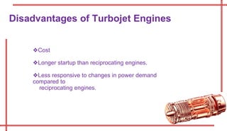 ❖Cost
❖Longer startup than reciprocating engines.
❖Less responsive to changes in power demand
compared to
reciprocating engines.
Disadvantages of Turbojet Engines