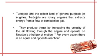 ▪ Turbojets are the oldest kind of general-purpose jet
engines. Turbojets are rotary engines that extracts
energy from a flow of combustion gas.
▪ They produce thrust by increasing the velocity of
the air flowing through the engine and operate on
Newton’s third law of motion " For every action there
is an equal and opposite reaction”.