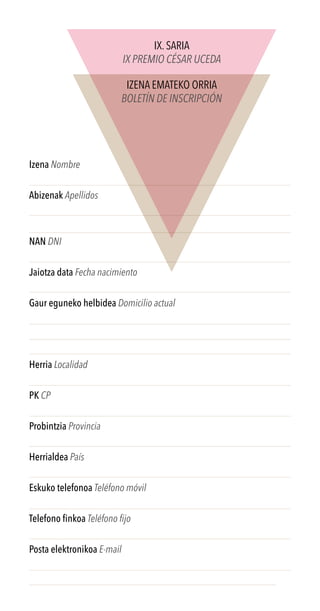 Izena Nombre
Abizenak Apellidos
NAN DNI
Jaiotza data Fecha nacimiento
Gaur eguneko helbidea Domicilio actual
Herria Localidad
PK CP
Probintzia Provincia
Herrialdea País
Eskuko telefonoa Teléfono móvil
Telefono finkoa Teléfono fijo
Posta elektronikoa E-mail
IX. SARIA
IX PREMIO CÉSAR UCEDA
IZENA EMATEKO ORRIA
BOLETÍN DE INSCRIPCIÓN
 