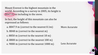 Jens
Martensson
3
In fact, the height of this mountain can also be
expressed as follows:
Mount Everest is the highest mountain in the
world. According to a survey in 2005, its height is
8847.93 m including in the snow.
a. 8847.9 m (correct to the nearest 0.1m)
b. 8848 m (correct to the nearest m)
c. 8850 m (correct to the nearest 10 m)
d. 8800 m (correct to the nearest 100 m)
e. 9000 m (correct to the nearest 1000 m)
More Accurate
Less Accurate
 