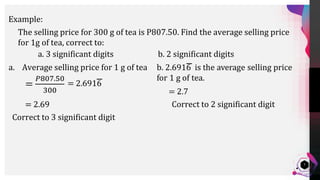 Jens
Martensson
7
Example:
The selling price for 300 g of tea is P807.50. Find the average selling price
for 1g of tea, correct to:
a. 3 significant digits b. 2 significant digits
a. Average selling price for 1 g of tea
Correct to 3 significant digit
Correct to 2 significant digit
 
