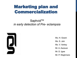 Marketing plan and
Commercialization
             SaphvidTM
in early detection of Pre- eclampsia



                                Ms. H. Gwani
                                Ms. S. Jain
                                Ms. V. Varkey
                                Mr. A. Awosusi
                                Mr. D. Igwe
                                Mr. P. Waghmare
 