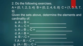 2. Do the following exercises.
A = {0, 1, 2, 3, 4} B = {0, 2, 4, 6, 8} C = {1, 3, 5, 7,
9}
Given the sets above, determine the elements and
cardinality of:
a. A B = _____________________
b. A C = _____________________
c. A B C = _____________________
d. A B = _____________________
e. B C = _____________________
f. A B C = ______________________
g. (A B) C = _____________________
 