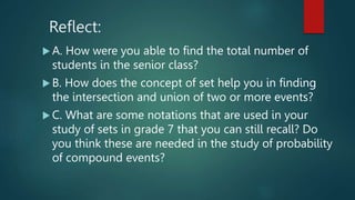 Reflect:
 A. How were you able to find the total number of
students in the senior class?
 B. How does the concept of set help you in finding
the intersection and union of two or more events?
 C. What are some notations that are used in your
study of sets in grade 7 that you can still recall? Do
you think these are needed in the study of probability
of compound events?
 