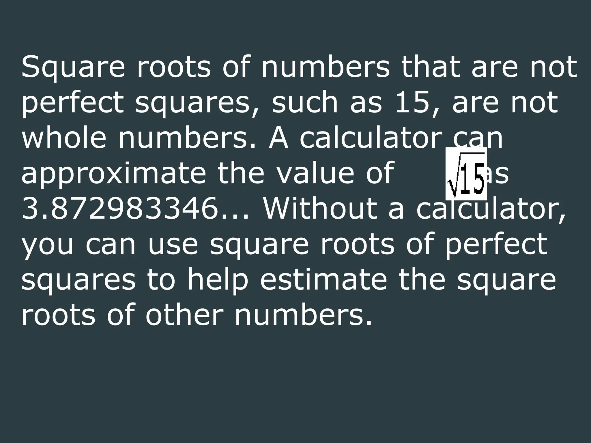 Square roots of numbers that are not
perfect squares, such as 15, are not
whole numbers. A calculator can
approximate the value of as
3.872983346... Without a calculator,
you can use square roots of perfect
squares to help estimate the square
roots of other numbers.
 