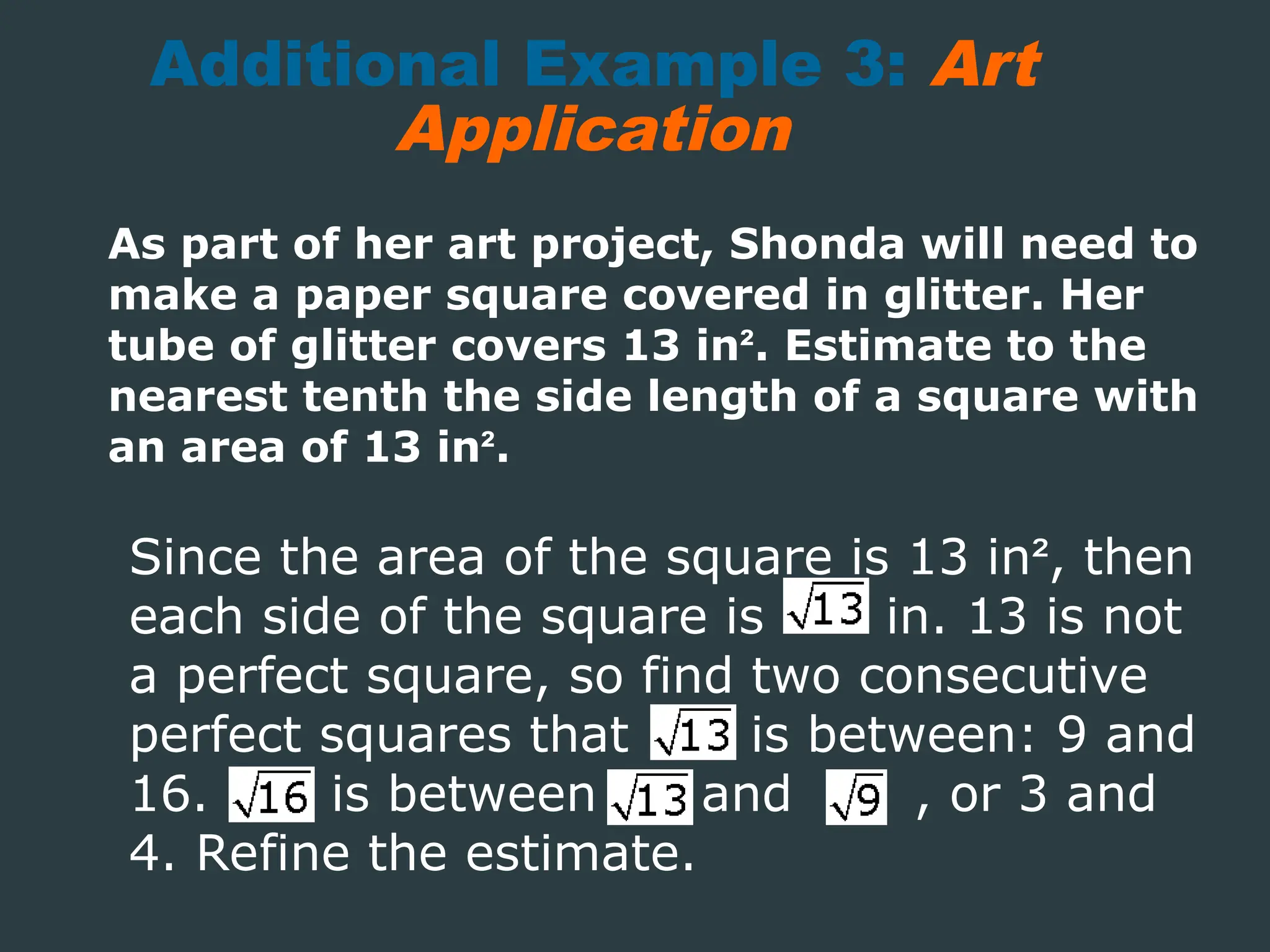 Additional Example 3: Art
Application
As part of her art project, Shonda will need to
make a paper square covered in glitter. Her
tube of glitter covers 13 in². Estimate to the
nearest tenth the side length of a square with
an area of 13 in².
Since the area of the square is 13 in², then
each side of the square is in. 13 is not
a perfect square, so find two consecutive
perfect squares that is between: 9 and
16. is between and , or 3 and
4. Refine the estimate.
 