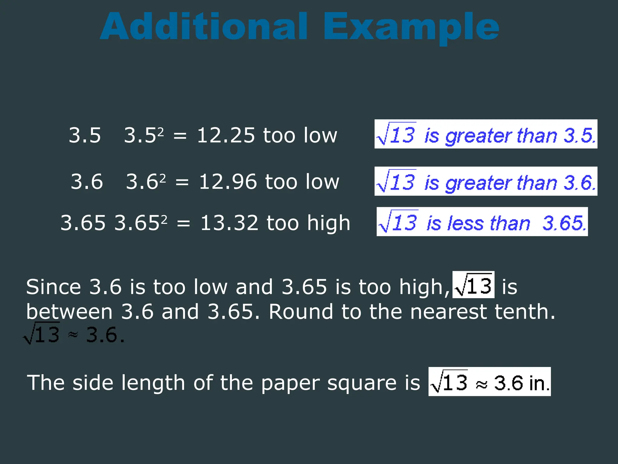 Additional Example
3.5 3.52
= 12.25 too low
3.6 3.62
= 12.96 too low
3.65 3.652
= 13.32 too high
The side length of the paper square is
Since 3.6 is too low and 3.65 is too high, is
between 3.6 and 3.65. Round to the nearest tenth.
 