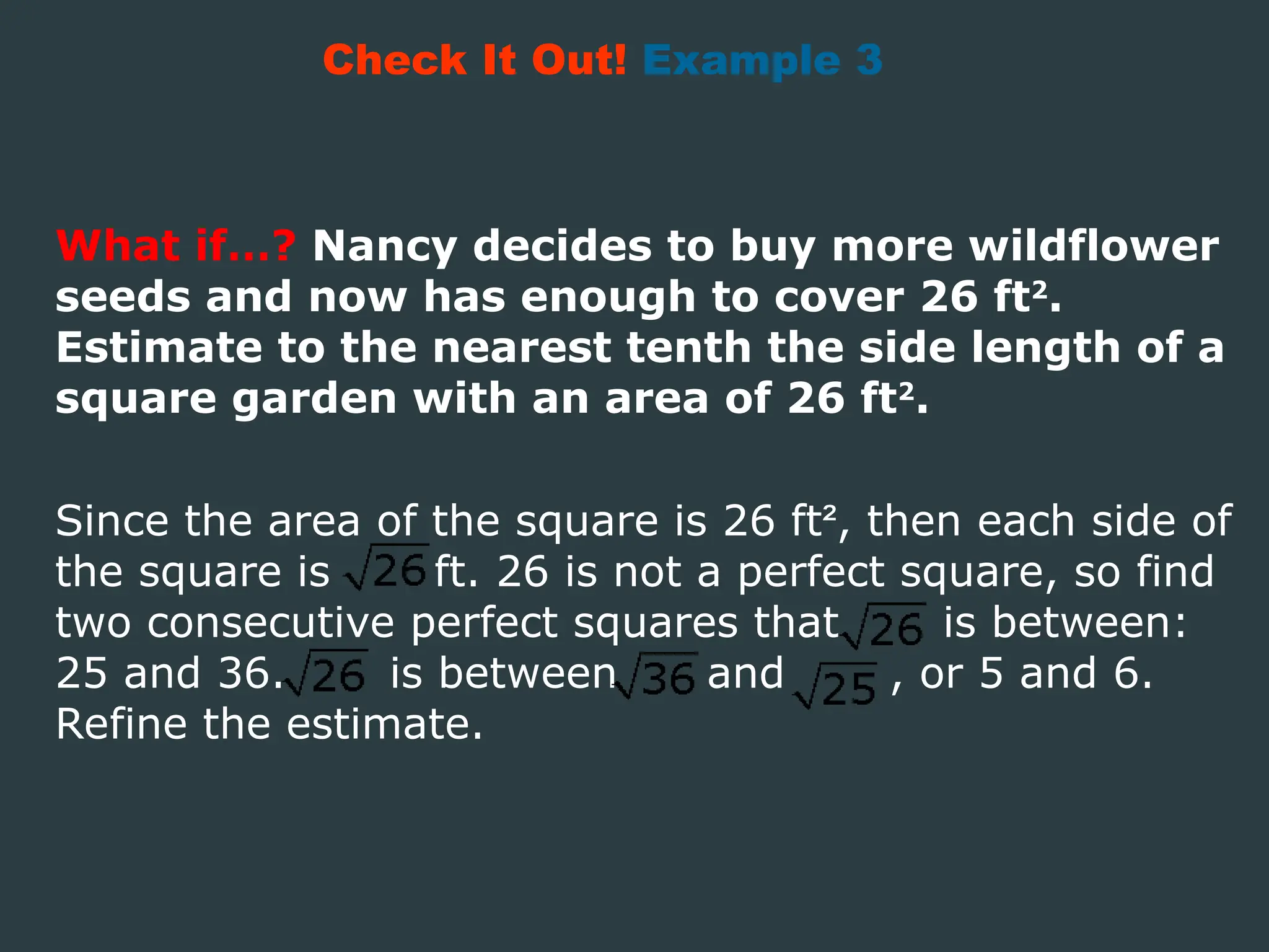 What if…? Nancy decides to buy more wildflower
seeds and now has enough to cover 26 ft2
.
Estimate to the nearest tenth the side length of a
square garden with an area of 26 ft2
.
Check It Out! Example 3
Since the area of the square is 26 ft², then each side of
the square is ft. 26 is not a perfect square, so find
two consecutive perfect squares that is between:
25 and 36. is between and , or 5 and 6.
Refine the estimate.
 