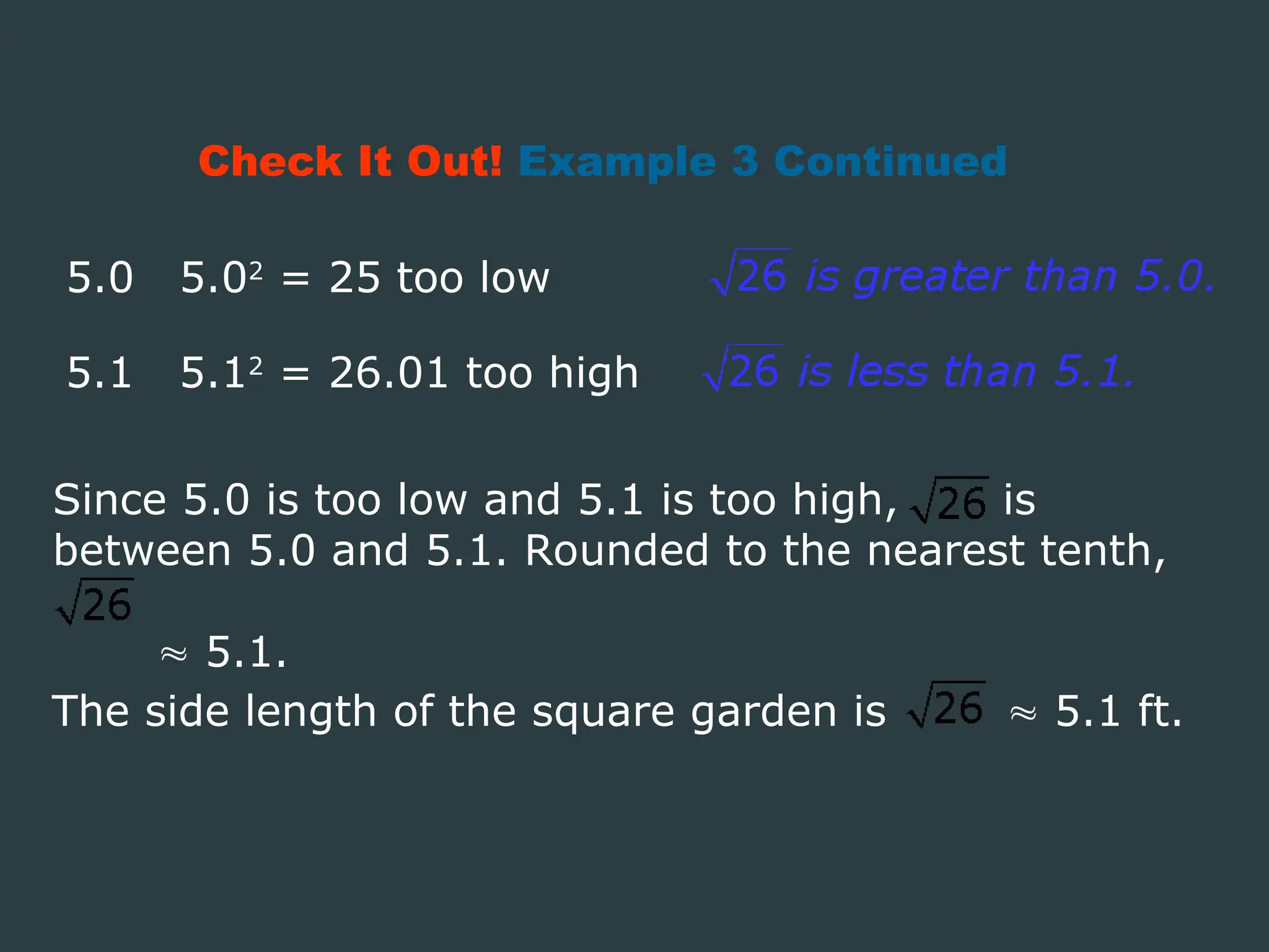 Check It Out! Example 3 Continued
5.0 5.02
= 25 too low
5.1 5.12
= 26.01 too high
Since 5.0 is too low and 5.1 is too high, is
between 5.0 and 5.1. Rounded to the nearest tenth,
 5.1.
The side length of the square garden is  5.1 ft.
 