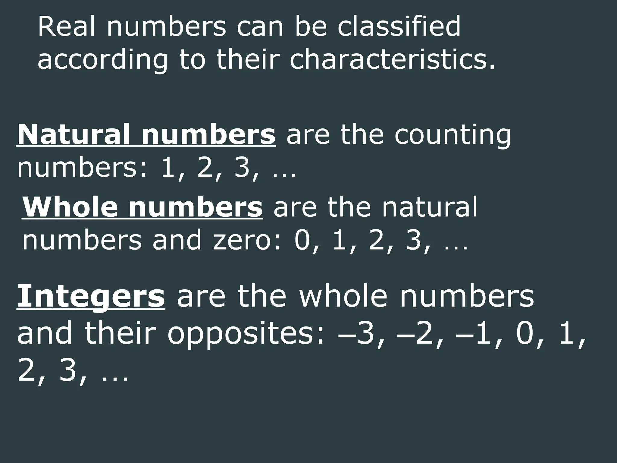 Real numbers can be classified
according to their characteristics.
Natural numbers are the counting
numbers: 1, 2, 3, …
Whole numbers are the natural
numbers and zero: 0, 1, 2, 3, …
Integers are the whole numbers
and their opposites: –3, –2, –1, 0, 1,
2, 3, …
 