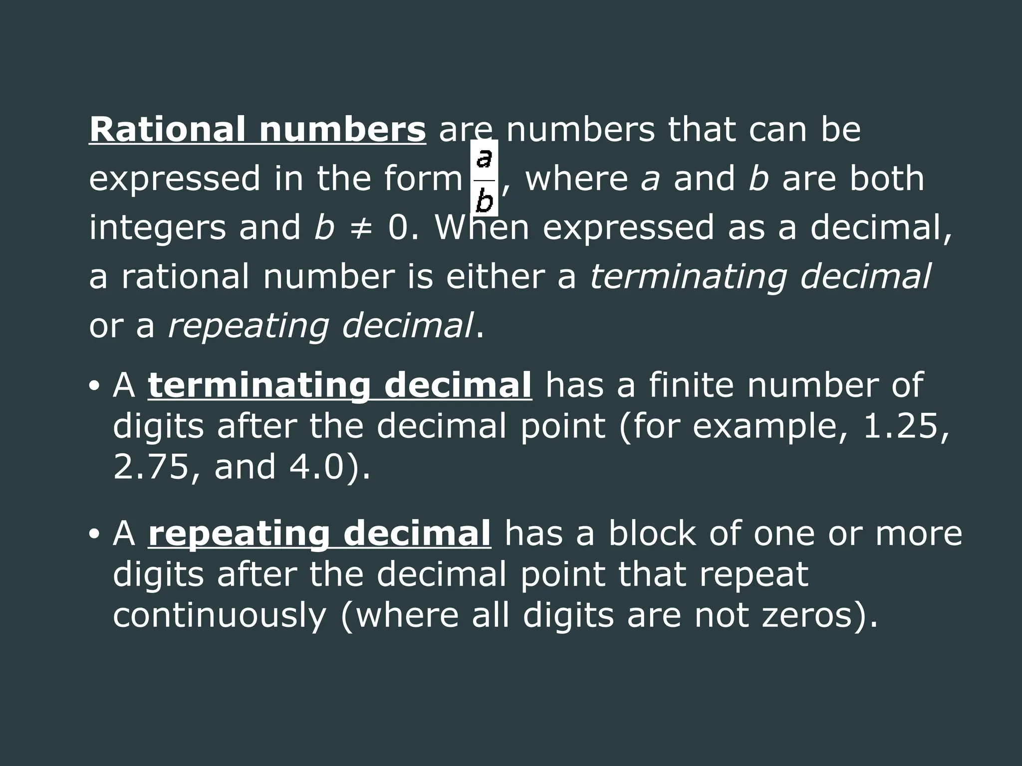 Rational numbers are numbers that can be
expressed in the form , where a and b are both
integers and b ≠ 0. When expressed as a decimal,
a rational number is either a terminating decimal
or a repeating decimal.
• A terminating decimal has a finite number of
digits after the decimal point (for example, 1.25,
2.75, and 4.0).
• A repeating decimal has a block of one or more
digits after the decimal point that repeat
continuously (where all digits are not zeros).
 
