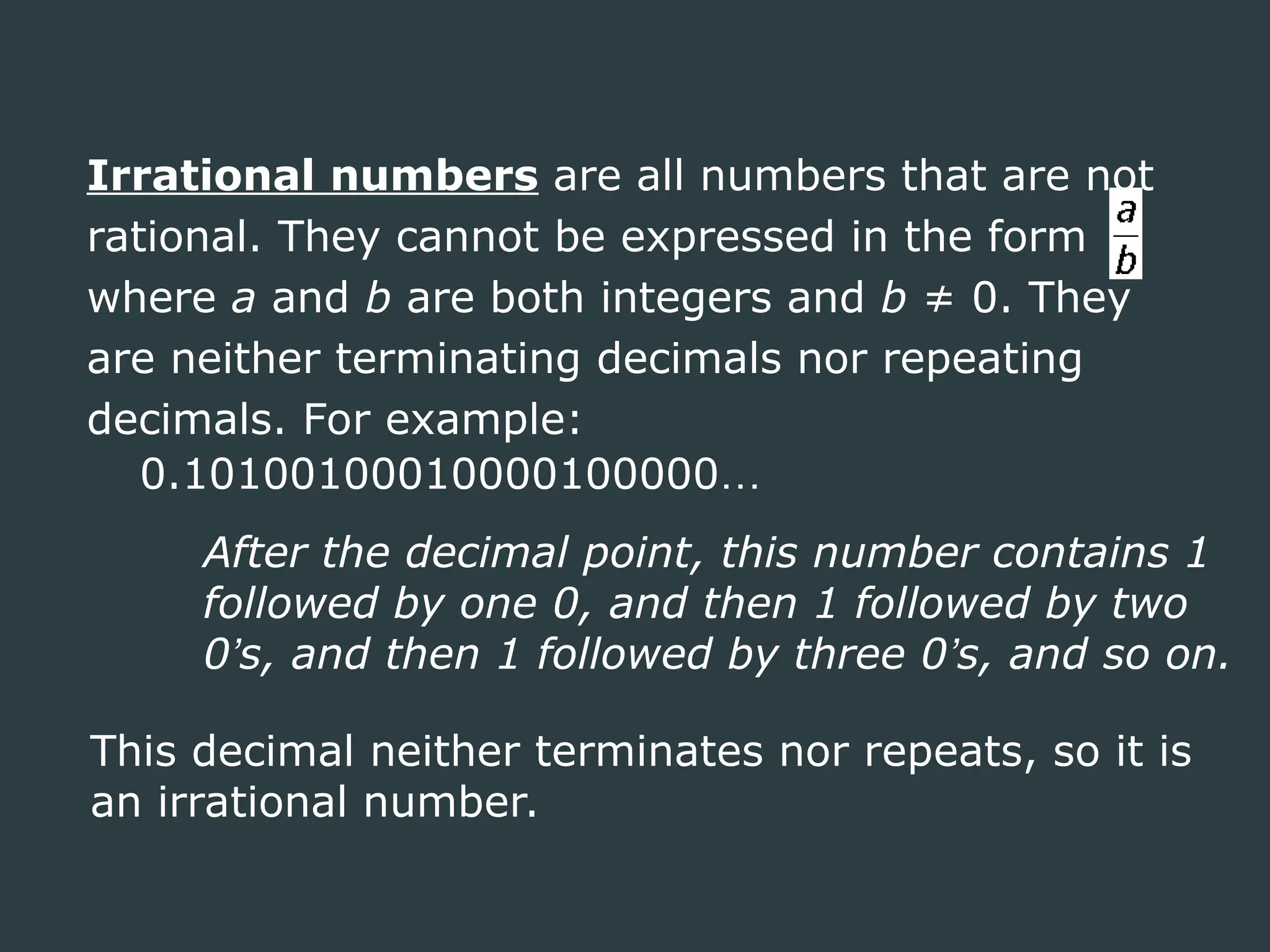 Irrational numbers are all numbers that are not
rational. They cannot be expressed in the form
where a and b are both integers and b ≠ 0. They
are neither terminating decimals nor repeating
decimals. For example:
0.10100100010000100000…
After the decimal point, this number contains 1
followed by one 0, and then 1 followed by two
0’s, and then 1 followed by three 0’s, and so on.
This decimal neither terminates nor repeats, so it is
an irrational number.
 