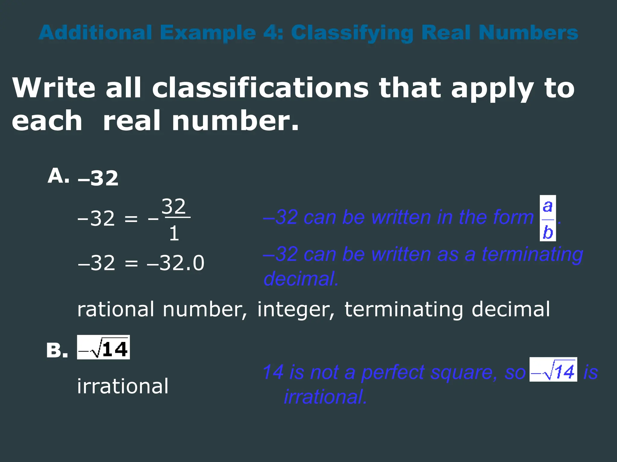 Additional Example 4: Classifying Real Numbers
Write all classifications that apply to
each real number.
A.
–32 = –
32
1
rational number, integer, terminating decimal
B.
irrational
–32
–32 can be written in the form .
14 is not a perfect square, so is
irrational.
–32 can be written as a terminating
decimal.
–32 = –32.0
 