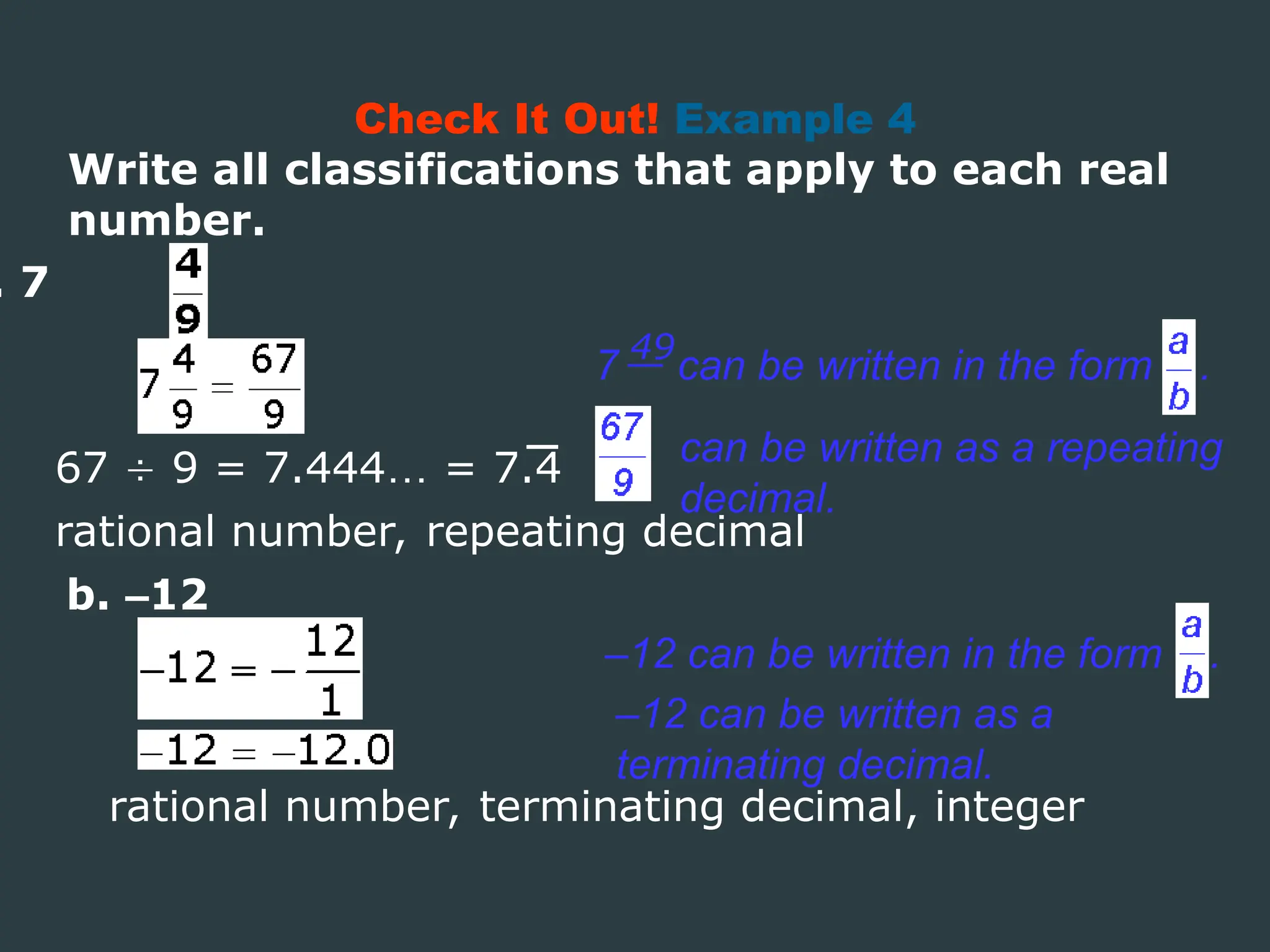 Write all classifications that apply to each real
number.
. 7
rational number, repeating decimal
Check It Out! Example 4
67  9 = 7.444… = 7.4
7 can be written in the form .
49
can be written as a repeating
decimal.
b. –12
–12 can be written in the form .
–12 can be written as a
terminating decimal.
rational number, terminating decimal, integer
 