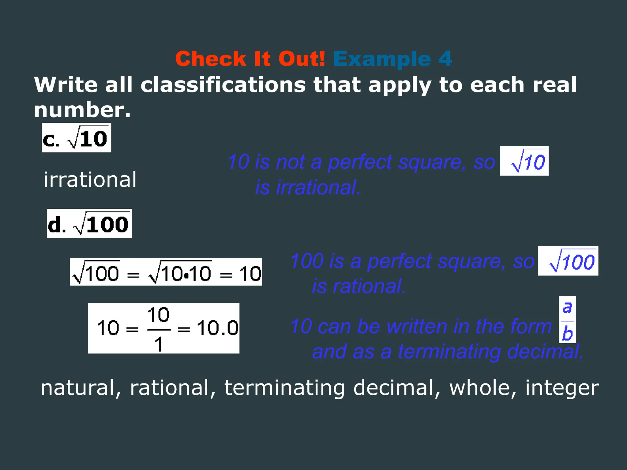Write all classifications that apply to each real
number.
Check It Out! Example 4
irrational
100 is a perfect square, so
is rational.
10 is not a perfect square, so
is irrational.
10 can be written in the form
and as a terminating decimal.
natural, rational, terminating decimal, whole, integer
 