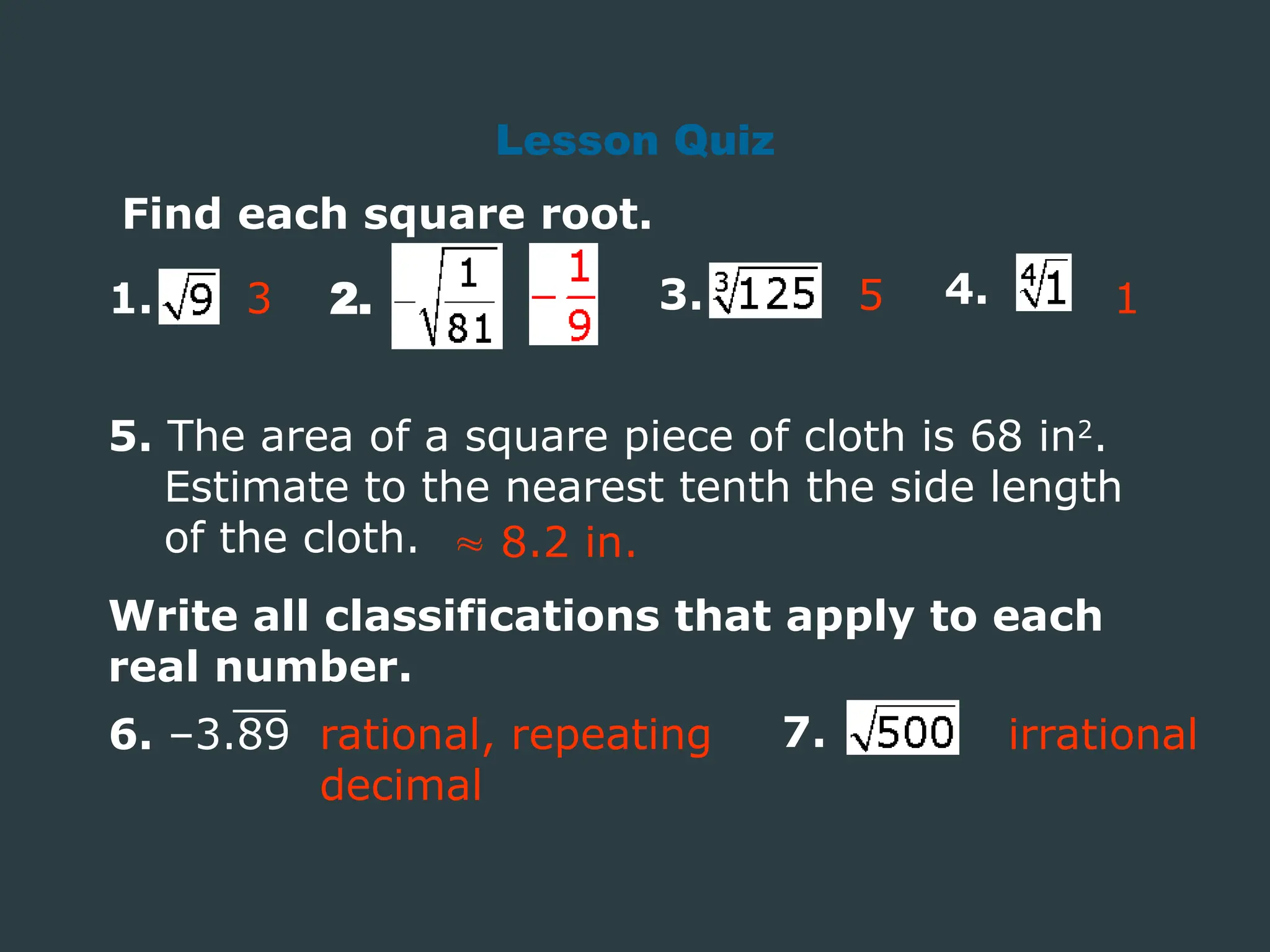 Find each square root.
1. 2. 3. 4.
3
5. The area of a square piece of cloth is 68 in2
.
Estimate to the nearest tenth the side length
of the cloth.  8.2 in.
Lesson Quiz
Write all classifications that apply to each
real number.
6. –3.89 7.
rational, repeating
decimal
irrational
1
5
 