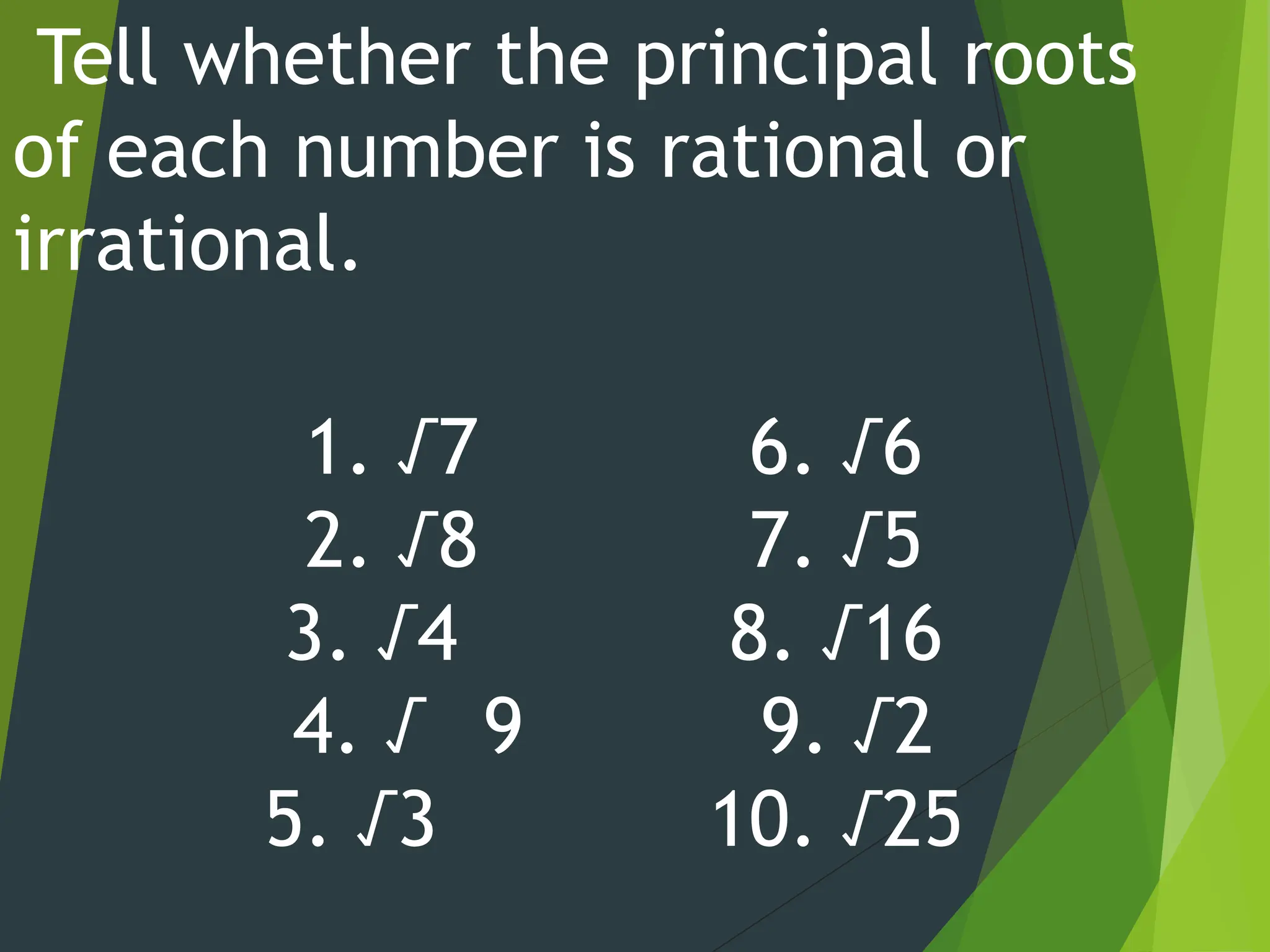 Tell whether the principal roots
of each number is rational or
irrational.
1. √7 6. √6
2. √8 7. √5
3. √4 8. √16
4. √ 9 9. √2
5. √3 10. √25
 