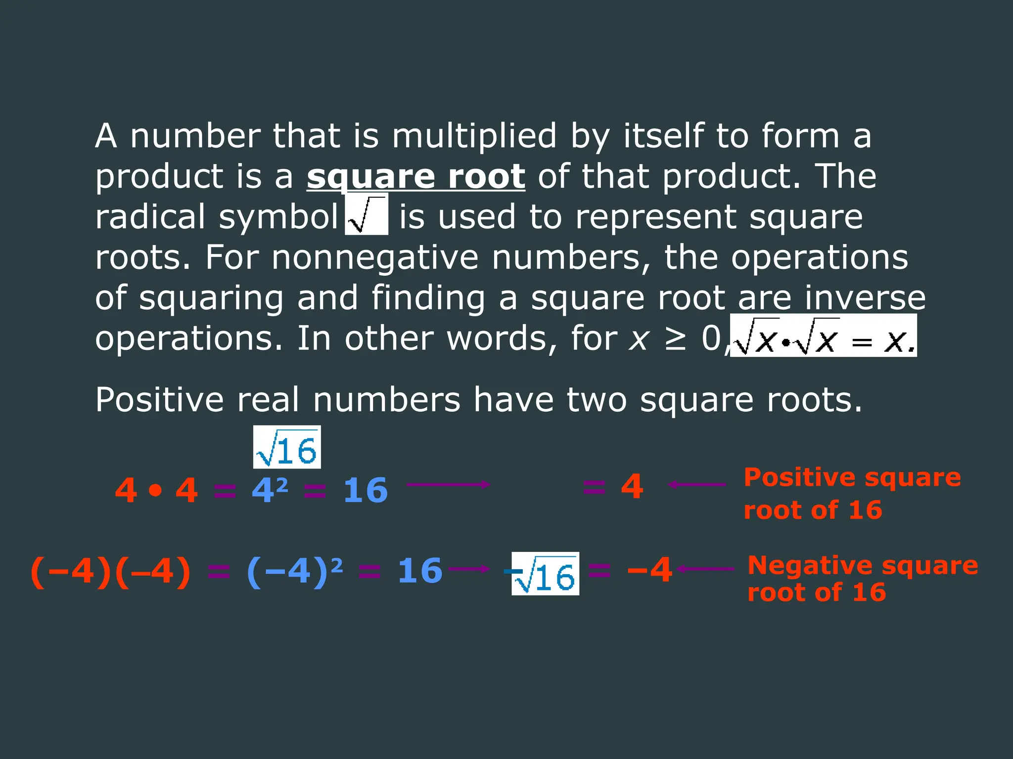 4  4 = 42
= 16 = 4 Positive square
root of 16
(–4)(–4) = (–4)2
= 16 = –4 Negative square
root of 16
–
A number that is multiplied by itself to form a
product is a square root of that product. The
radical symbol is used to represent square
roots. For nonnegative numbers, the operations
of squaring and finding a square root are inverse
operations. In other words, for x ≥ 0,
Positive real numbers have two square roots.
 