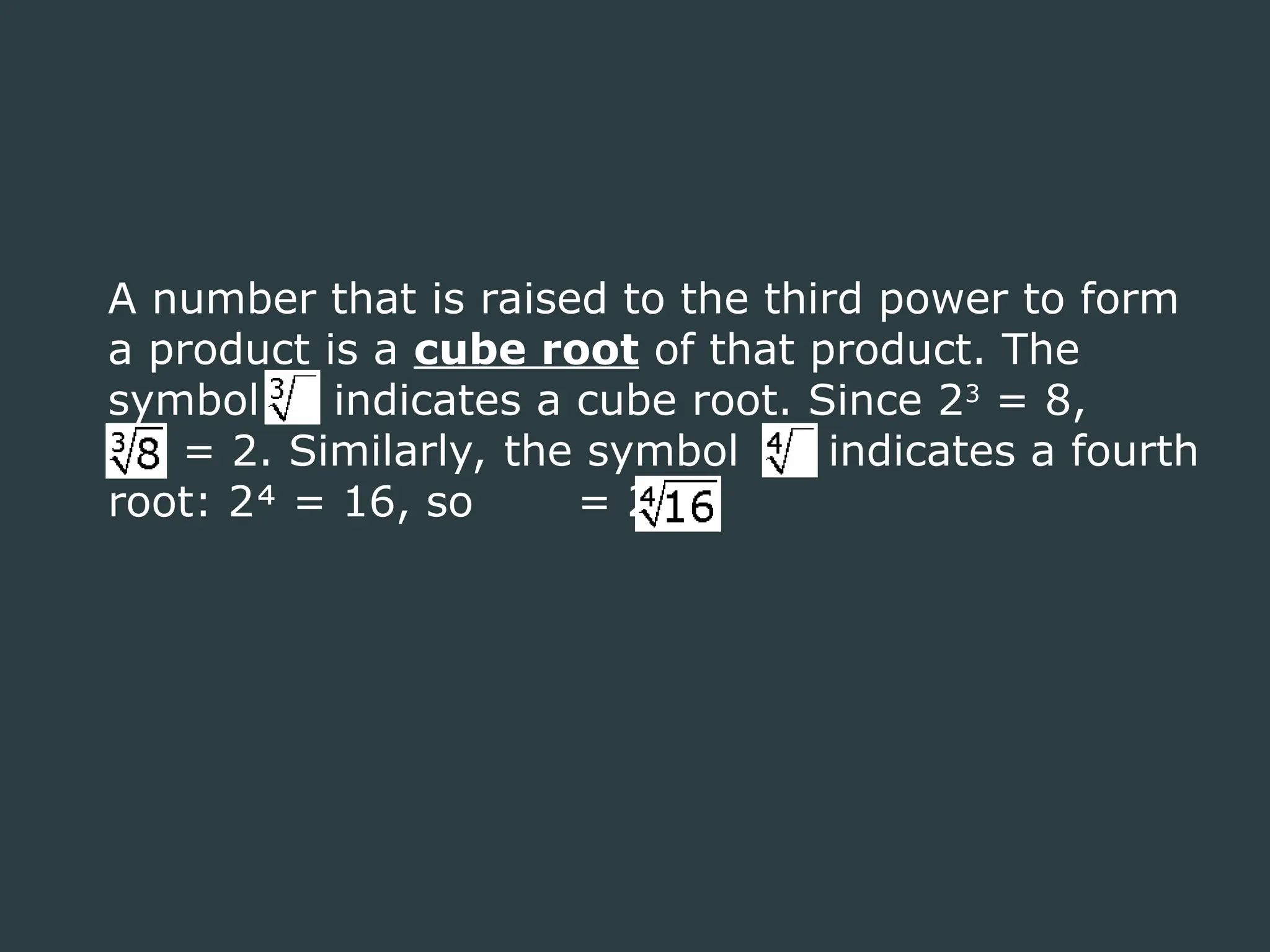 A number that is raised to the third power to form
a product is a cube root of that product. The
symbol indicates a cube root. Since 23
= 8,
= 2. Similarly, the symbol indicates a fourth
root: 2 = 16, so = 2.
 