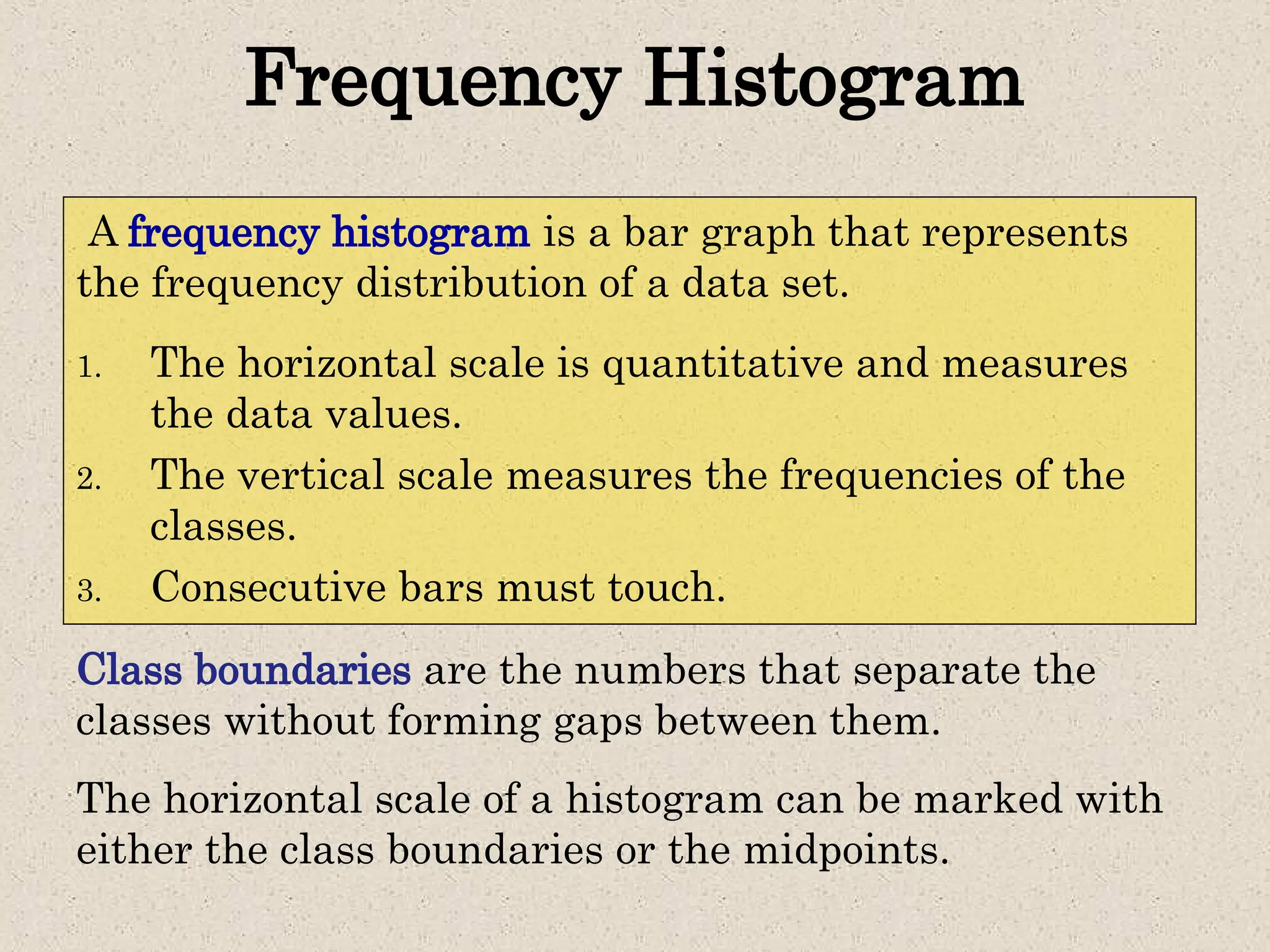 A frequency histogram is a bar graph that represents
the frequency distribution of a data set.
Frequency Histogram
1. The horizontal scale is quantitative and measures
the data values.
2. The vertical scale measures the frequencies of the
classes.
3. Consecutive bars must touch.
Class boundaries are the numbers that separate the
classes without forming gaps between them.
The horizontal scale of a histogram can be marked with
either the class boundaries or the midpoints.
 