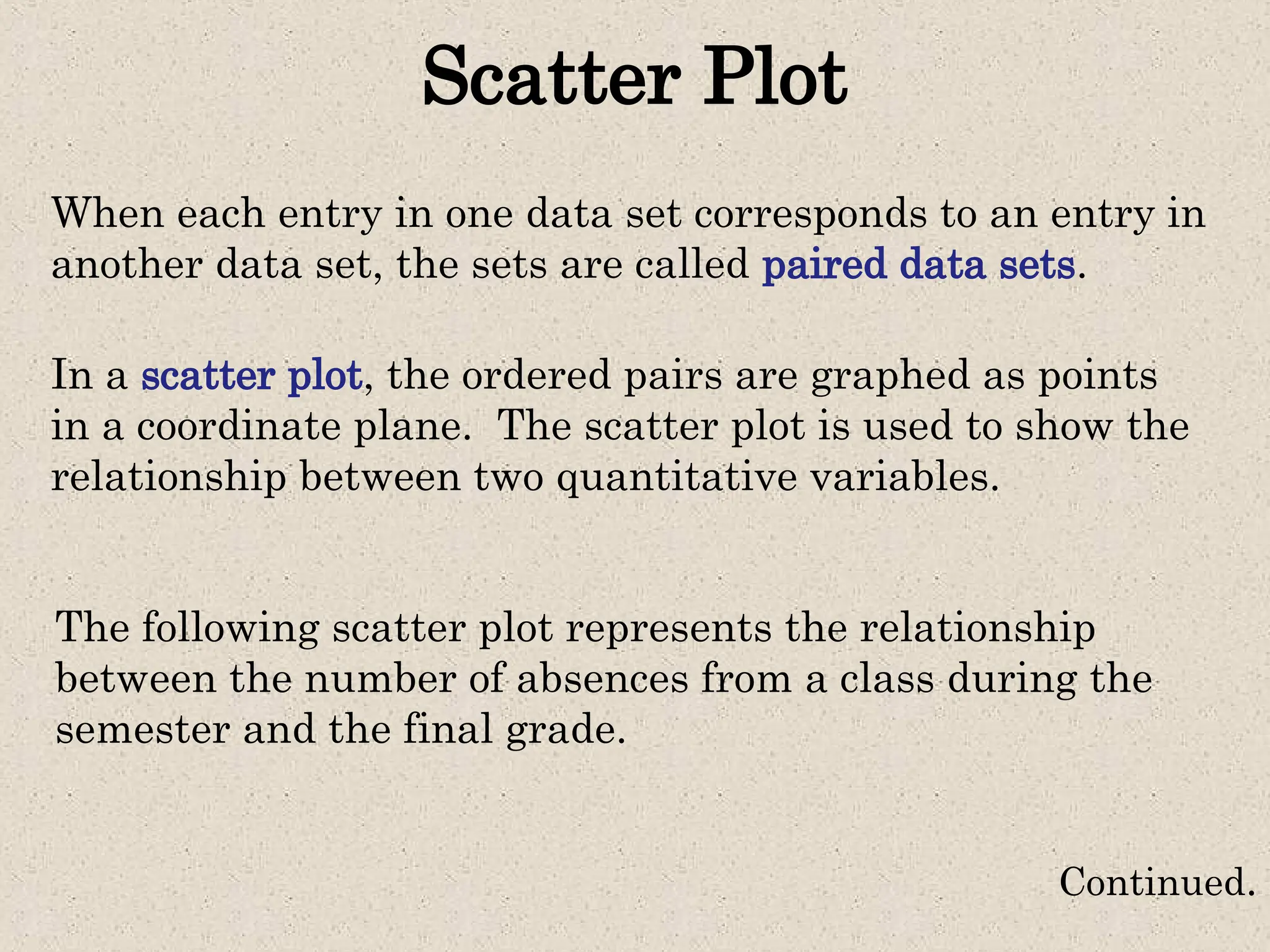 Scatter Plot
When each entry in one data set corresponds to an entry in
another data set, the sets are called paired data sets.
In a scatter plot, the ordered pairs are graphed as points
in a coordinate plane. The scatter plot is used to show the
relationship between two quantitative variables.
The following scatter plot represents the relationship
between the number of absences from a class during the
semester and the final grade.
Continued.
 