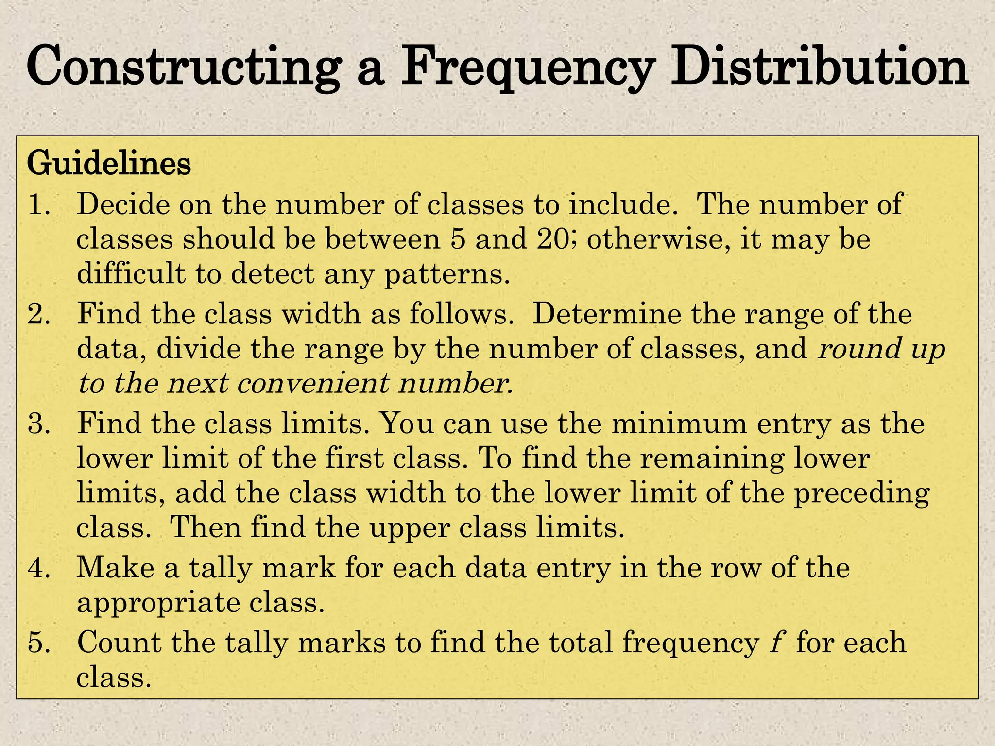 Constructing a Frequency Distribution
Guidelines
1. Decide on the number of classes to include. The number of
classes should be between 5 and 20; otherwise, it may be
difficult to detect any patterns.
2. Find the class width as follows. Determine the range of the
data, divide the range by the number of classes, and round up
to the next convenient number.
3. Find the class limits. You can use the minimum entry as the
lower limit of the first class. To find the remaining lower
limits, add the class width to the lower limit of the preceding
class. Then find the upper class limits.
4. Make a tally mark for each data entry in the row of the
appropriate class.
5. Count the tally marks to find the total frequency f for each
class.
 