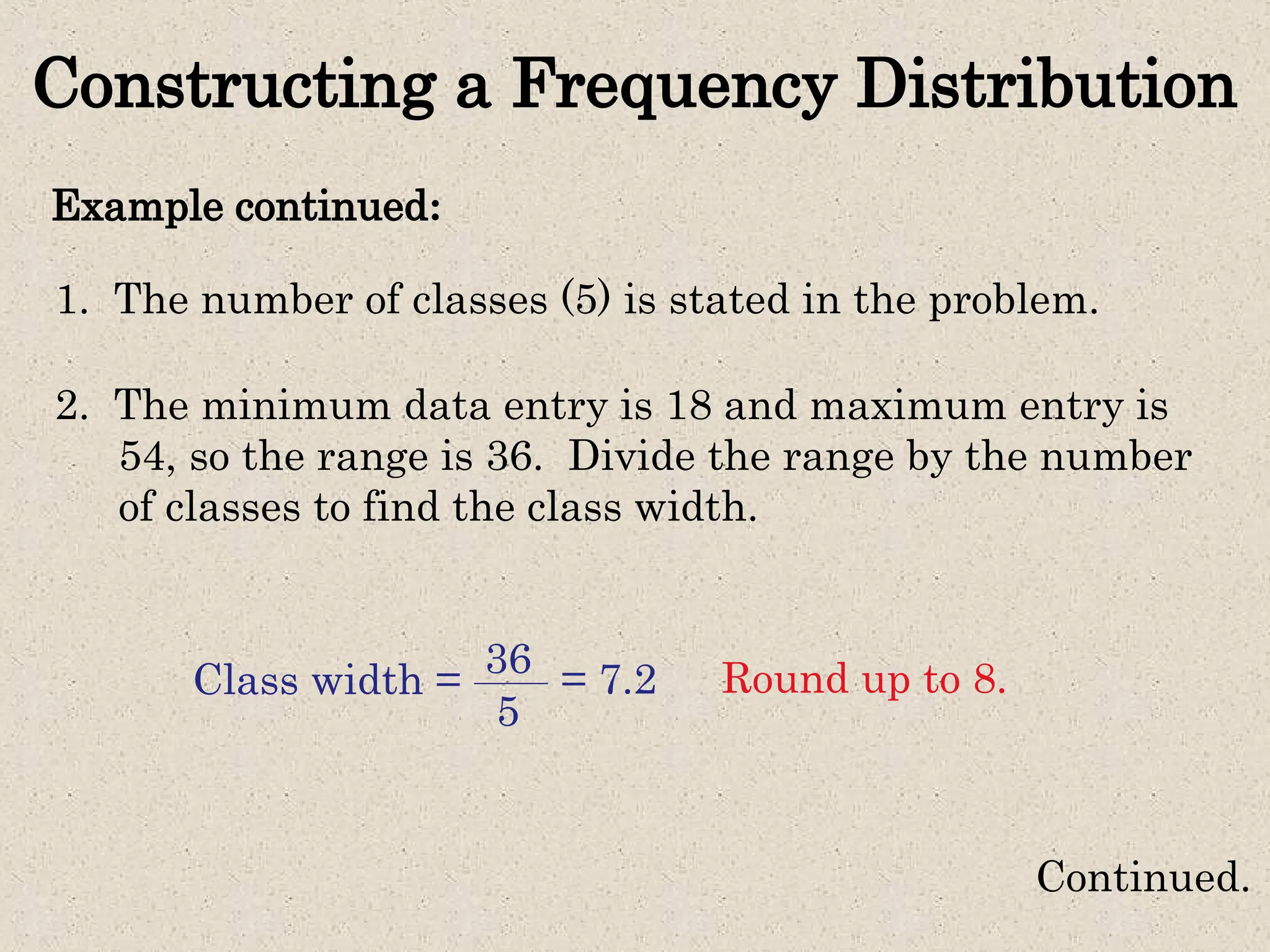 Constructing a Frequency Distribution
Example continued:
Continued.
1. The number of classes (5) is stated in the problem.
2. The minimum data entry is 18 and maximum entry is
54, so the range is 36. Divide the range by the number
of classes to find the class width.
Class width = 36
5
= 7.2 Round up to 8.
 