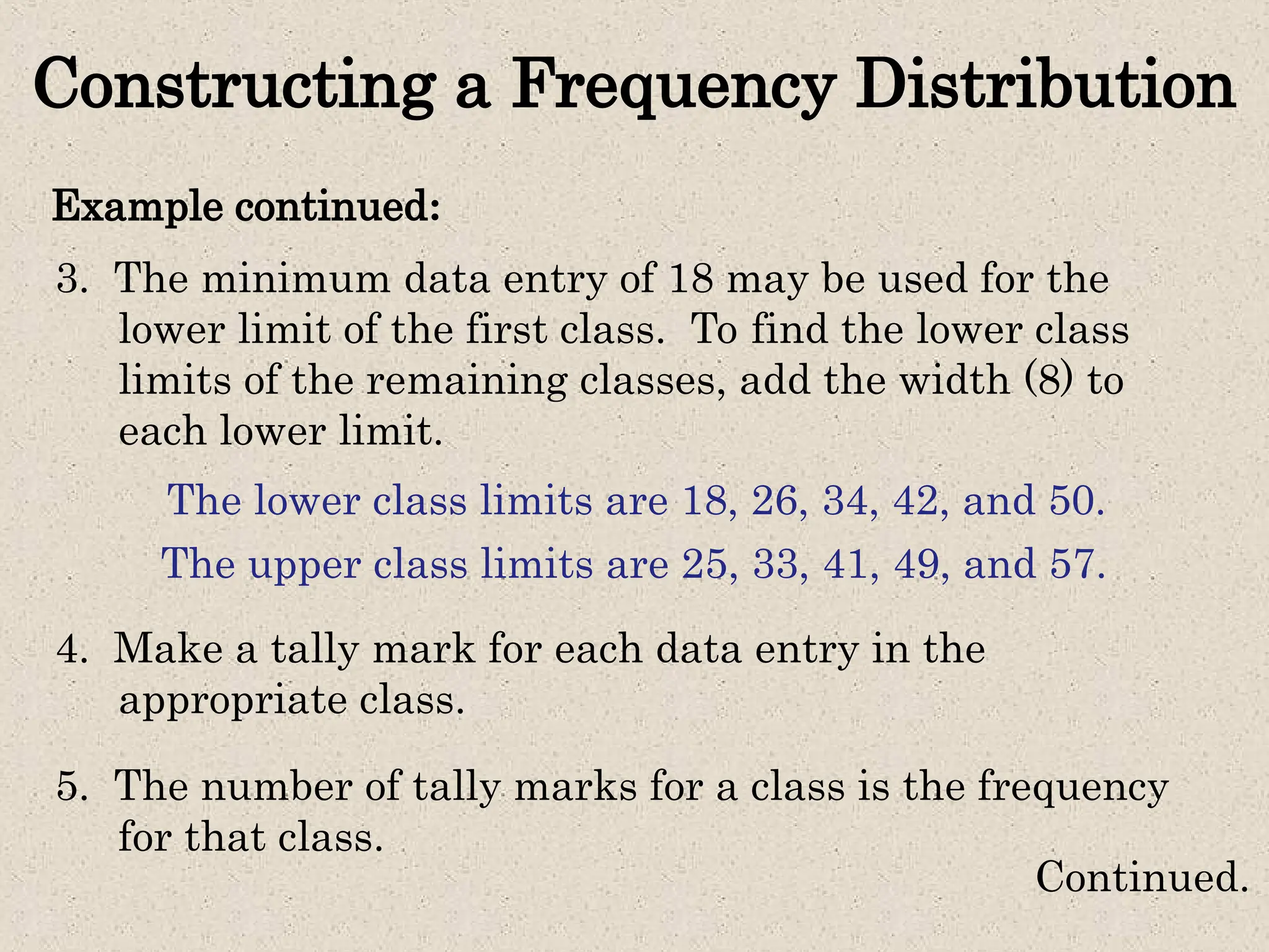 Constructing a Frequency Distribution
Example continued:
Continued.
3. The minimum data entry of 18 may be used for the
lower limit of the first class. To find the lower class
limits of the remaining classes, add the width (8) to
each lower limit.
The lower class limits are 18, 26, 34, 42, and 50.
The upper class limits are 25, 33, 41, 49, and 57.
4. Make a tally mark for each data entry in the
appropriate class.
5. The number of tally marks for a class is the frequency
for that class.
 