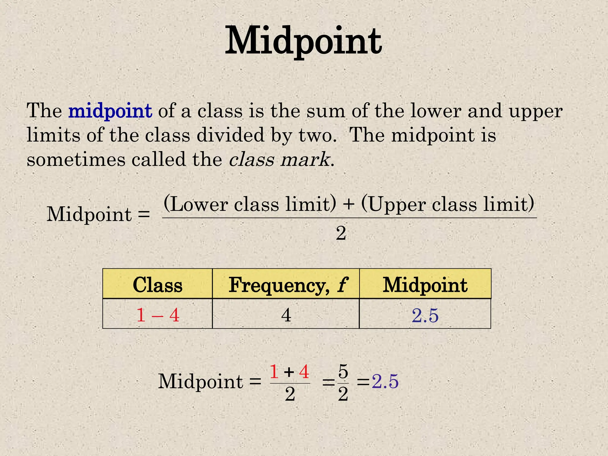 Midpoint
The midpoint of a class is the sum of the lower and upper
limits of the class divided by two. The midpoint is
sometimes called the class mark.
Midpoint = (Lower class limit) + (Upper class limit)
2
Frequency, f
Class Midpoint
4
1 – 4
Midpoint = 1
2
4
 5
2
 2.5

2.5
 