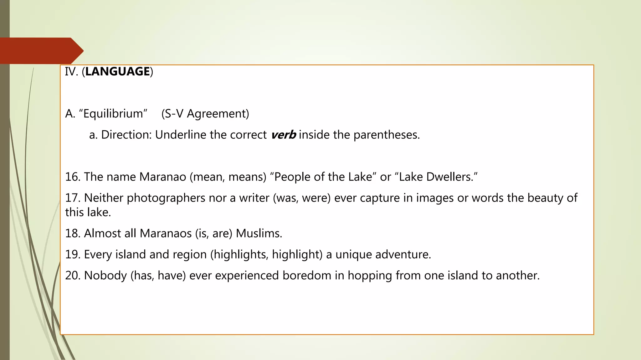 IV. (LANGUAGE)
A. “Equilibrium” (S-V Agreement)
a. Direction: Underline the correct verb inside the parentheses.
16. The name Maranao (mean, means) “People of the Lake” or “Lake Dwellers.”
17. Neither photographers nor a writer (was, were) ever capture in images or words the beauty of
this lake.
18. Almost all Maranaos (is, are) Muslims.
19. Every island and region (highlights, highlight) a unique adventure.
20. Nobody (has, have) ever experienced boredom in hopping from one island to another.
 