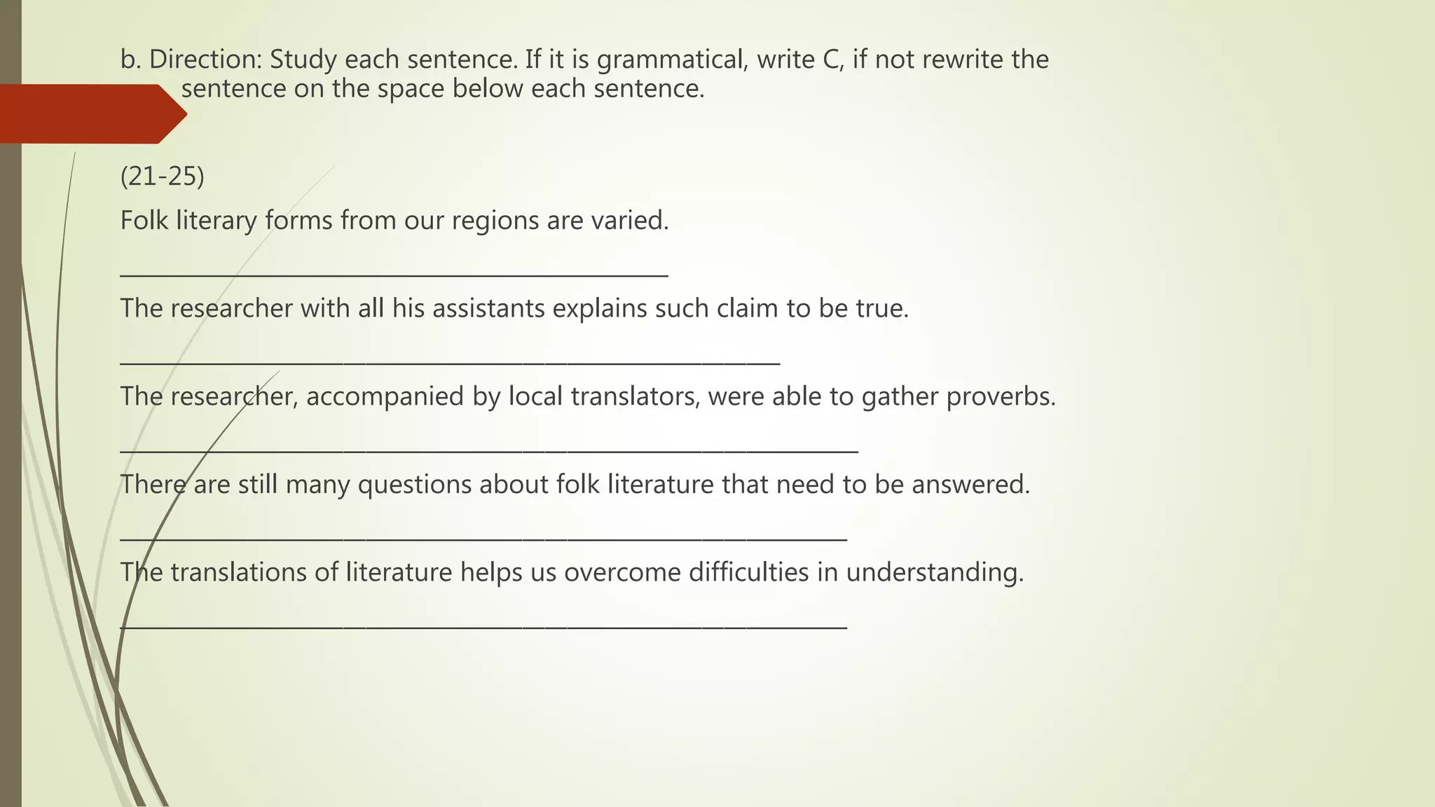 b. Direction: Study each sentence. If it is grammatical, write C, if not rewrite the
sentence on the space below each sentence.
(21-25)
Folk literary forms from our regions are varied.
_________________________________________________
The researcher with all his assistants explains such claim to be true.
___________________________________________________________
The researcher, accompanied by local translators, were able to gather proverbs.
__________________________________________________________________
There are still many questions about folk literature that need to be answered.
_________________________________________________________________
The translations of literature helps us overcome difficulties in understanding.
_________________________________________________________________
 