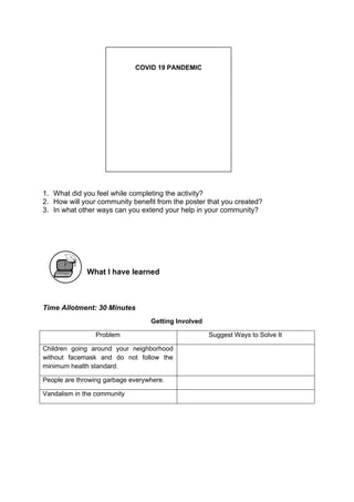 1. What did you feel while completing the activity?
2. How will your community benefit from the poster that you created?
3. In what other ways can you extend your help in your community?
What I have learned
Time Allotment: 30 Minutes
Getting Involved
Problem Suggest Ways to Solve It
Children going around your neighborhood
without facemask and do not follow the
minimum health standard.
People are throwing garbage everywhere.
Vandalism in the community
COVID 19 PANDEMIC
 