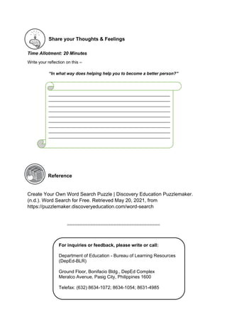 Share your Thoughts & Feelings
Time Allotment: 20 Minutes
Write your reflection on this –
“In what way does helping help you to become a better person?”
Reference
Create Your Own Word Search Puzzle | Discovery Education Puzzlemaker.
(n.d.). Word Search for Free. Retrieved May 20, 2021, from
https://puzzlemaker.discoveryeducation.com/word-search
====================================
For inquiries or feedback, please write or call:
Department of Education - Bureau of Learning Resources
(DepEd-BLR)
Ground Floor, Bonifacio Bldg., DepEd Complex
Meralco Avenue, Pasig City, Philippines 1600
Telefax: (632) 8634-1072; 8634-1054; 8631-4985
Email Address: blr.lrqad@deped.gov.ph *
blr.lrpd@deped.gov.ph
____________________________________________________
____________________________________________________
____________________________________________________
____________________________________________________
____________________________________________________
____________________________________________________
____________________________________________________
____________________________________________________
____________________________________________________
___________________________
 