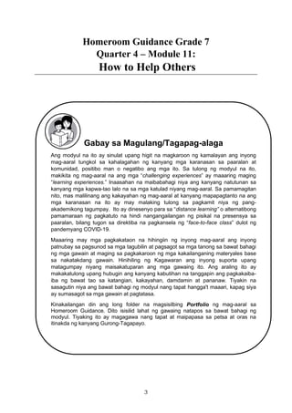 3
Homeroom Guidance Grade 7
Quarter 4 – Module 11:
How to Help Others
Gabay sa Magulang/Tagapag-alaga
Ang modyul na ito ay sinulat upang higit na magkaroon ng kamalayan ang inyong
mag-aaral tungkol sa kahalagahan ng kanyang mga karanasan sa paaralan at
komunidad, positibo man o negatibo ang mga ito. Sa tulong ng modyul na ito,
makikita ng mag-aaral na ang mga “challenging experiences” ay maaaring maging
“learning experiences.” Inaasahan na maibabahagi niya ang kanyang natutunan sa
kanyang mga kapwa-tao lalo na sa mga katulad niyang mag-aaral. Sa pamamagitan
nito, mas malilinang ang kakayahan ng mag-aaral at kanyang mapapagtanto na ang
mga karanasan na ito ay may malaking tulong sa pagkamit niya ng pang-
akademikong tagumpay. Ito ay dinesenyo para sa “distance learning” o alternatibong
pamamaraan ng pagkatuto na hindi nangangailangan ng pisikal na presensya sa
paaralan, bilang tugon sa direktiba na pagkansela ng “face-to-face class” dulot ng
pandemyang COVID-19.
Maaaring may mga pagkakataon na hihingiin ng inyong mag-aaral ang inyong
patnubay sa pagsunod sa mga tagubilin at pagsagot sa mga tanong sa bawat bahagi
ng mga gawain at maging sa pagkakaroon ng mga kakailanganing materyales base
sa nakatakdang gawain. Hinihiling ng Kagawaran ang inyong suporta upang
matagumpay niyang maisakatuparan ang mga gawaing ito. Ang araling ito ay
makakatulong upang hubugin ang kanyang kabutihan na tanggapin ang pagkakaiba-
iba ng bawat tao sa katangian, kakayahan, damdamin at pananaw. Tiyakin na
sasagutin niya ang bawat bahagi ng modyul nang tapat hangga't maaari, kapag siya
ay sumasagot sa mga gawain at pagtatasa.
Kinakailangan din ang long folder na magsisilbing Portfolio ng mag-aaral sa
Homeroom Guidance. Dito isisilid lahat ng gawaing natapos sa bawat bahagi ng
modyul. Tiyaking ito ay magagawa nang tapat at maipapasa sa petsa at oras na
itinakda ng kanyang Gurong-Tagapayo.
 