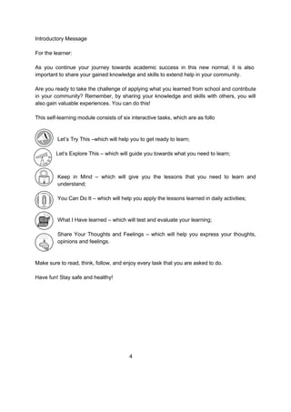 Introductory Message
For the learner:
As you continue your journey towards academic success in this new normal, it is also
important to share your gained knowledge and skills to extend help in your community.
Are you ready to take the challenge of applying what you learned from school and contribute
in your community? Remember, by sharing your knowledge and skills with others, you will
also gain valuable experiences. You can do this!
This self-learning module consists of six interactive tasks, which are as follo
Let’s Try This –which will help you to get ready to learn;
Let’s Explore This – which will guide you towards what you need to learn;
Keep in Mind – which will give you the lessons that you need to learn and
understand;
You Can Do It – which will help you apply the lessons learned in daily activities;
What I Have learned – which will test and evaluate your learning;
Share Your Thoughts and Feelings – which will help you express your thoughts,
opinions and feelings.
Make sure to read, think, follow, and enjoy every task that you are asked to do.
Have fun! Stay safe and healthy!
4
 