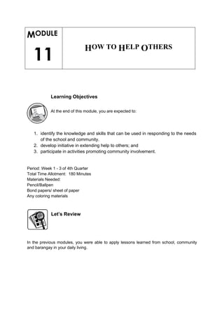 MODULE
11
HOW TO HELP OTHERS
Learning Objectives
At the end of this module, you are expected to:
1. identify the knowledge and skills that can be used in responding to the needs
of the school and community.
2. develop initiative in extending help to others; and
3. participate in activities promoting community involvement.
Period: Week 1 - 3 of 4th Quarter
Total Time Allotment: 180 Minutes
Materials Needed:
Pencil/Ballpen
Bond papers/ sheet of paper
Any coloring materials
Let’s Review
In the previous modules, you were able to apply lessons learned from school, community
and barangay in your daily living.
 