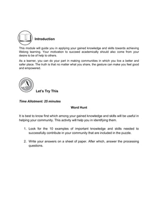 Introduction
This module will guide you in applying your gained knowledge and skills towards achieving
lifelong learning. Your motivation to succeed academically should also come from your
desire to be of help to others.
As a learner, you can do your part in making communities in which you live a better and
safer place. The truth is that no matter what you share, the gesture can make you feel good
and empowered.
Let’s Try This
Time Allotment: 25 minutes
Word Hunt
It is best to know first which among your gained knowledge and skills will be useful in
helping your community. This activity will help you in identifying them.
1. Look for the 10 examples of important knowledge and skills needed to
successfully contribute in your community that are included in the puzzle.
2. Write your answers on a sheet of paper. After which, answer the processing
questions.
 