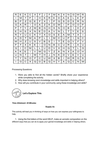 Processing Questions:
1. Were you able to find all the hidden words? Briefly share your experience
while completing the activity.
2. Why does knowing one’s knowledge and skills important in helping others?
3. How will you contribute in your community using these knowledge and skills?
Let’s Explore This
Time Allotment: 25 Minutes
Supply Us
This activity will lead you in thinking of ways on how you can express your willingness to
help.
1. Using the first letters of the word HELP, make an acrostic composition on the
different ways that you can do to apply your gained knowledge and skills in helping others.
 