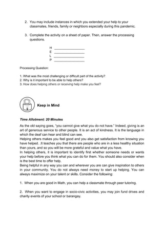 2. You may include instances in which you extended your help to your
classmates, friends, family or neighbors especially during this pandemic.
3. Complete the activity on a sheet of paper. Then, answer the processing
questions.
H __________________
E __________________
L __________________
P __________________
Processing Question:
1. What was the most challenging or difficult part of the activity?
2. Why is it important to be able to help others?
3. How does helping others or receiving help make you feel?
Keep in Mind
Time Allotment: 20 Minutes
As the old saying goes, “you cannot give what you do not have.” Indeed, giving is an
art of generous service to other people. It is an act of kindness. It is the language in
which the deaf can hear and blind can see.
Helping others makes you feel good and you also get satisfaction from knowing you
have helped. .It teaches you that there are people who are in a less healthy situation
than yours, and so you will be more grateful and value what you have.
In helping others, it is important to identify first whether someone needs or wants
your help before you think what you can do for them. You should also consider when
is the best time to offer help.
Being helpful in any way you can and wherever you are can give inspiration to others
in your community. You do not always need money to start up helping. You can
always maximize on your talent or skills. Consider the following:
1. When you are good in Math, you can help a classmate through peer tutoring.
2. When you want to engage in socio-civic activities, you may join fund drives and
charity events of your school or barangay.
 