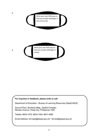 8
2.
3.
Write your own little way on
how you accept challenges in
the community.
Write your own little way on
how you accept challenges in
school.
For inquiries or feedback, please write or call:
Department of Education - Bureau of Learning Resources (DepEd-BLR)
Ground Floor, Bonifacio Bldg., DepEd Complex
Meralco Avenue, Pasig City, Philippines 1600
Telefax: 8634-1072; 8634-1054; 8631-4985
Email Address: blr.lrqad@deped.gov.ph * blr.lrpd@deped.gov.ph
 