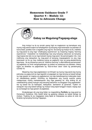 1
Homeroom Guidance Grade 7
Quarter 4 – Module 12:
How to Advocate Change
Gabay sa Magulang/Tagapag-alaga
Ang modyul na ito ay sinulat upang higit na magkaroon ng kamalayan ang
inyong mag-aaral tungkol sa kahalagahan ng kanyang mga karanasan sa paaralan at
komunidad, positibo man o negatibo ang mga ito. Sa tulong ng modyul na ito, makikita
ng mag-aaral na ang mga “challenging experiences” ay maaaring maging “learning
experiences.” Inaasahan na maibabahagi niya ang kanyang natutunan sa kanyang
mga kapwa-tao lalo na sa mga katulad niyang mag-aaral. Sa pamamagitan nito, mas
malilinang ang kakayahan ng mag-aaral at kanyang mapapagtanto na ang mga
karanasan na ito ay may malaking tulong sa pagkamit niya ng pang-akademikong
tagumpay. Ito ay dinesenyo para sa “distance learning” o alternatibong pamamaraan
ng pagkatuto na hindi nangangailangan ng pisikal na presensya sa paaralan, bilang
tugon sa direktiba na pagkansela ng “face-to-face class” dulot ng pandemyang
COVID-19.
Maaaring may mga pagkakataon na hihingiin ng inyong mag-aaral ang inyong
patnubay sa pagsunod sa mga tagubilin at pagsagot sa mga tanong sa bawat bahagi
ng mga gawain at maging sa pagkakaroon ng mga kakailanganing materyales base
sa nakatakdang gawain. Hinihiling ng Kagawaran ang inyong suporta upang
matagumpay niyang maisakatuparan ang mga gawaing ito. Ang araling ito ay
makakatulong upang hubugin ang kanyang kabutihan na tanggapin ang pagkakaiba-
iba ng bawat tao sa katangian, kakayahan, damdamin at pananaw. Tiyakin na
sasagutin niya ang bawat bahagi ng modyul nang tapat hangga't maaari, kapag siya
ay sumasagot sa mga gawain at pagtatasa.
Kinakailangan din ang long folder na magsisilbing Portfolio ng mag-aaral sa
Homeroom Guidance. Dito isisilid lahat ng gawaing natapos sa bawat bahagi ng
modyul. Tiyaking ito ay magagawa nang tapat at maipapasa sa petsa at oras na
itinakda ng kanyang Gurong-Tagapayo.
 