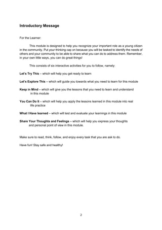 2
Introductory Message
For the Learner:
This module is designed to help you recognize your important role as a young citizen
in the community. Put your thinking cap on because you will be tasked to identify the needs of
others and your community to be able to share what you can do to address them. Remember,
in your own little ways, you can do great things!
This consists of six interactive activities for you to follow, namely:
Let’s Try This – which will help you get ready to learn
Let’s Explore This – which will guide you towards what you need to learn for this module
Keep in Mind – which will give you the lessons that you need to learn and understand
in this module
You Can Do It – which will help you apply the lessons learned in this module into real
life practice
What I Have learned – which will test and evaluate your learnings in this module
Share Your Thoughts and Feelings – which will help you express your thoughts
and personal point of view in this module.
Make sure to read, think, follow, and enjoy every task that you are ask to do.
Have fun! Stay safe and healthy!
 