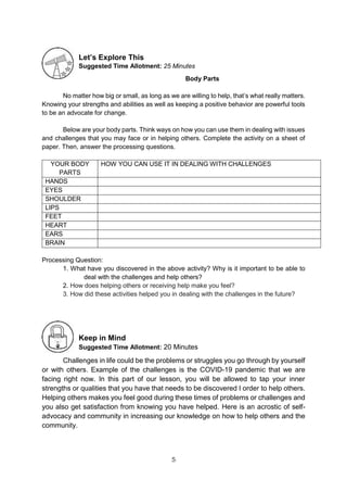 5
Let’s Explore This
Suggested Time Allotment: 25 Minutes
Body Parts
No matter how big or small, as long as we are willing to help, that’s what really matters.
Knowing your strengths and abilities as well as keeping a positive behavior are powerful tools
to be an advocate for change.
Below are your body parts. Think ways on how you can use them in dealing with issues
and challenges that you may face or in helping others. Complete the activity on a sheet of
paper. Then, answer the processing questions.
YOUR BODY
PARTS
HOW YOU CAN USE IT IN DEALING WITH CHALLENGES
HANDS
EYES
SHOULDER
LIPS
FEET
HEART
EARS
BRAIN
Processing Question:
1. What have you discovered in the above activity? Why is it important to be able to
deal with the challenges and help others?
2. How does helping others or receiving help make you feel?
3. How did these activities helped you in dealing with the challenges in the future?
Keep in Mind
Suggested Time Allotment: 20 Minutes
Challenges in life could be the problems or struggles you go through by yourself
or with others. Example of the challenges is the COVID-19 pandemic that we are
facing right now. In this part of our lesson, you will be allowed to tap your inner
strengths or qualities that you have that needs to be discovered I order to help others.
Helping others makes you feel good during these times of problems or challenges and
you also get satisfaction from knowing you have helped. Here is an acrostic of self-
advocacy and community in increasing our knowledge on how to help others and the
community.
 