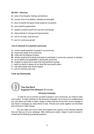 6
My Self – Advocacy
A – ware of my thoughts, feelings and behavior.
D – iscover more of my abilities, interests and strengths.
V – alue my beliefs and good morals taught by my parents.
O – pen myself to opportunities
C – apable to protect myself from any harm and danger
A – dapt positively to change and improvements
C – are for my body, mind and soul
Y – earn for continuous growth
I am an advocate of a peaceful community.
C – onnect myself positively to people in my community
O – bserve the needs of my community
M – indful with the feelings of others
M – otivate myself and my family and peers to participate in community outreach or activities
U – se my talents and capabilities in serving the community
N – avigate my spare time to ways that may benefit the society
I – nspire my peers to always do our best that may benefit others
T – reat other people with utmost respect
Y – earn for harmony and unity
I love my Community
You Can Do It
Suggested Time Allotment: 60 minutes
Advocacy Campaign
In order for you to connect yourself to people in your community, you need to make
some action. To help contribute on the advocacy campaign, let us focus on a problem/issue
you care about and make a poster, slogan or poem that can be the form of your strategy to
just impart a message you need others to hear. Pictures and words together can illuminate
and convince to make change.
You can make use of your clean bond papers and crayons or any coloring materials
that can help you for your campaign. After making your poster, slogan or poem proceed in
answering the following processing questions:
 