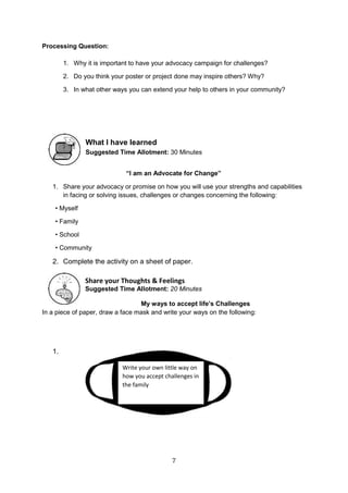 7
Processing Question:
1. Why it is important to have your advocacy campaign for challenges?
2. Do you think your poster or project done may inspire others? Why?
3. In what other ways you can extend your help to others in your community?
What I have learned
Suggested Time Allotment: 30 Minutes
“I am an Advocate for Change”
1. Share your advocacy or promise on how you will use your strengths and capabilities
in facing or solving issues, challenges or changes concerning the following:
• Myself
• Family
• School
• Community
2. Complete the activity on a sheet of paper.
Share your Thoughts & Feelings
Suggested Time Allotment: 20 Minutes
My ways to accept life’s Challenges
In a piece of paper, draw a face mask and write your ways on the following:
1.
Write your own little way on
how you accept challenges in
the family
 