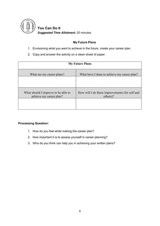 8
You Can Do It
Suggested Time Allotment: 20 minutes
My Future Plans
1. Envisioning what you want to achieve in the future, create your career plan.
2. Copy and answer the activity on a clean sheet of paper.
Processing Question:
1. How do you feel while making the career plan?
2. How important it is to assess yourself in career planning?
3. Who do you think can help you in achieving your written plans?
My Future Plans
What are my career plans? What have I done to achieve my career plan?
What should I improve to be able to
achieve my career plan?
How will I do these improvements (for self and
others)?
 